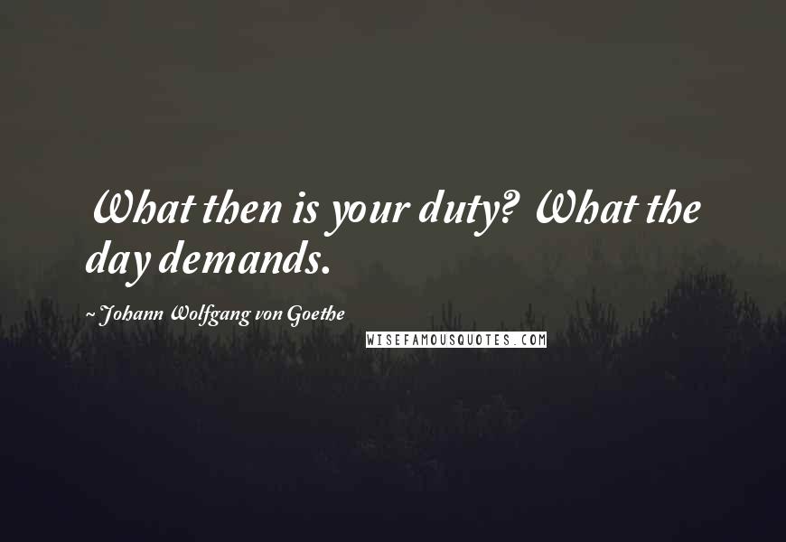 Johann Wolfgang Von Goethe Quotes: What then is your duty? What the day demands.