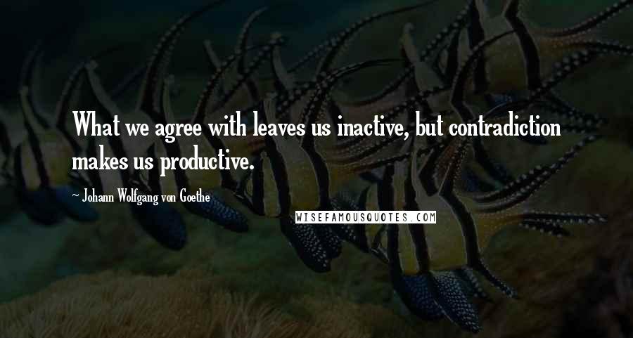 Johann Wolfgang Von Goethe Quotes: What we agree with leaves us inactive, but contradiction makes us productive.