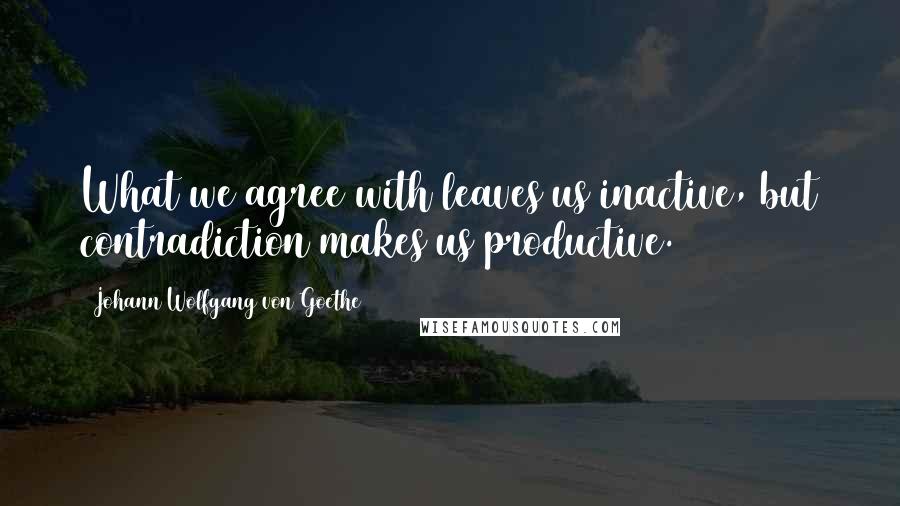 Johann Wolfgang Von Goethe Quotes: What we agree with leaves us inactive, but contradiction makes us productive.