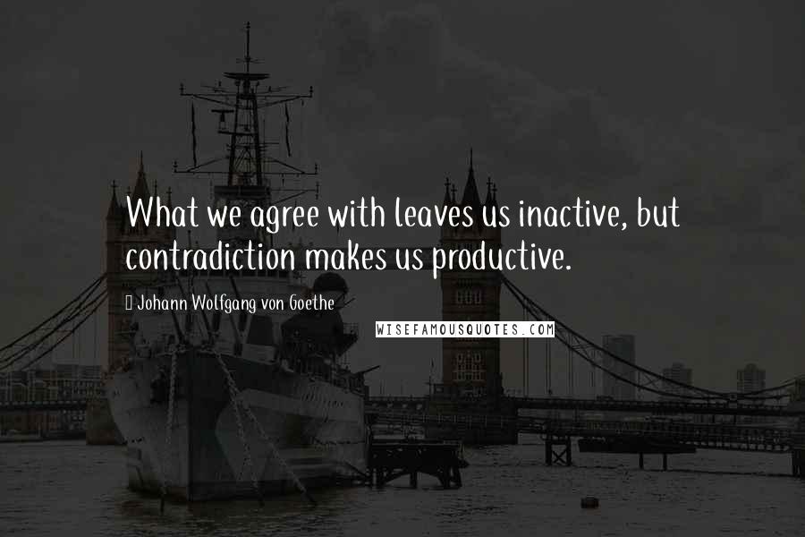 Johann Wolfgang Von Goethe Quotes: What we agree with leaves us inactive, but contradiction makes us productive.