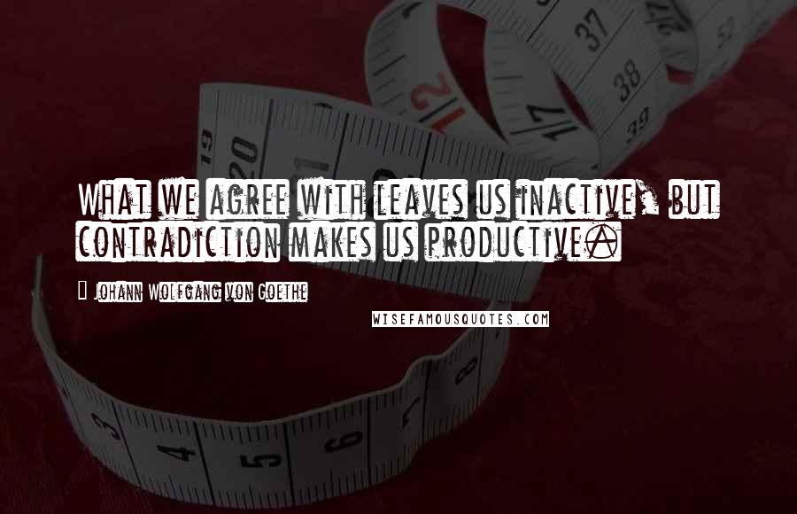 Johann Wolfgang Von Goethe Quotes: What we agree with leaves us inactive, but contradiction makes us productive.