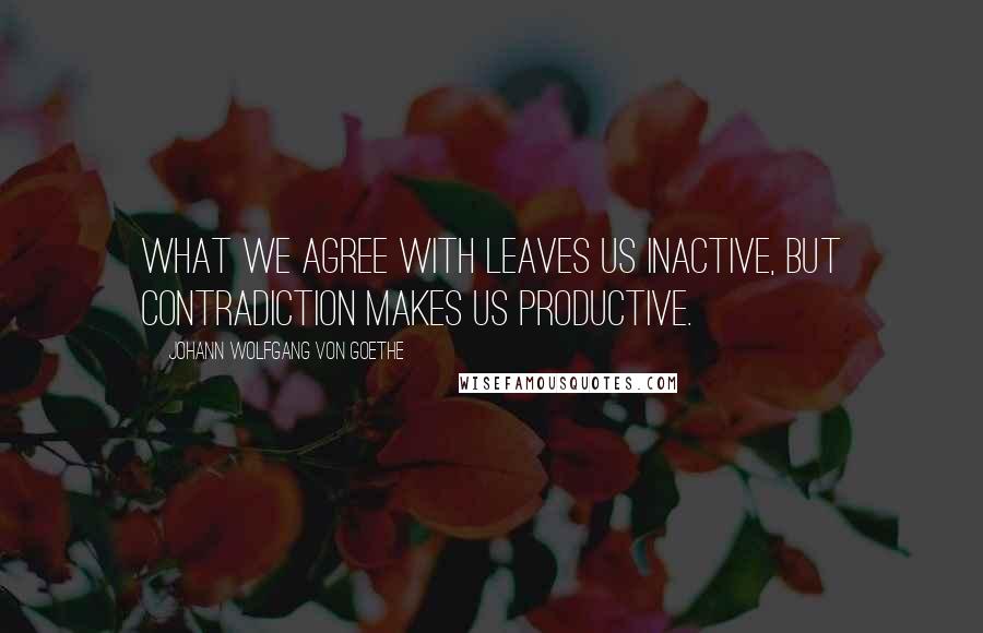 Johann Wolfgang Von Goethe Quotes: What we agree with leaves us inactive, but contradiction makes us productive.