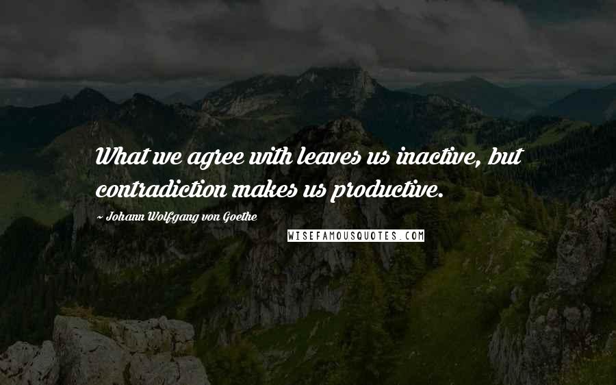 Johann Wolfgang Von Goethe Quotes: What we agree with leaves us inactive, but contradiction makes us productive.