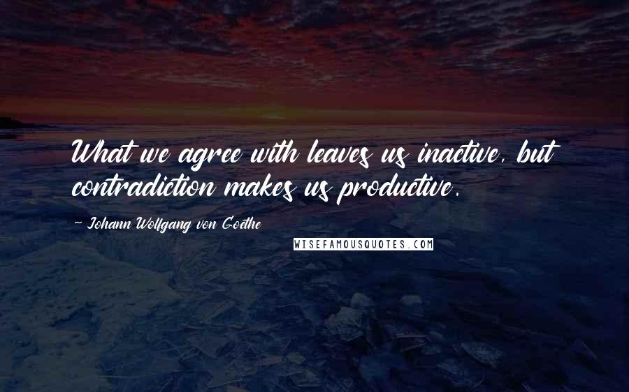 Johann Wolfgang Von Goethe Quotes: What we agree with leaves us inactive, but contradiction makes us productive.