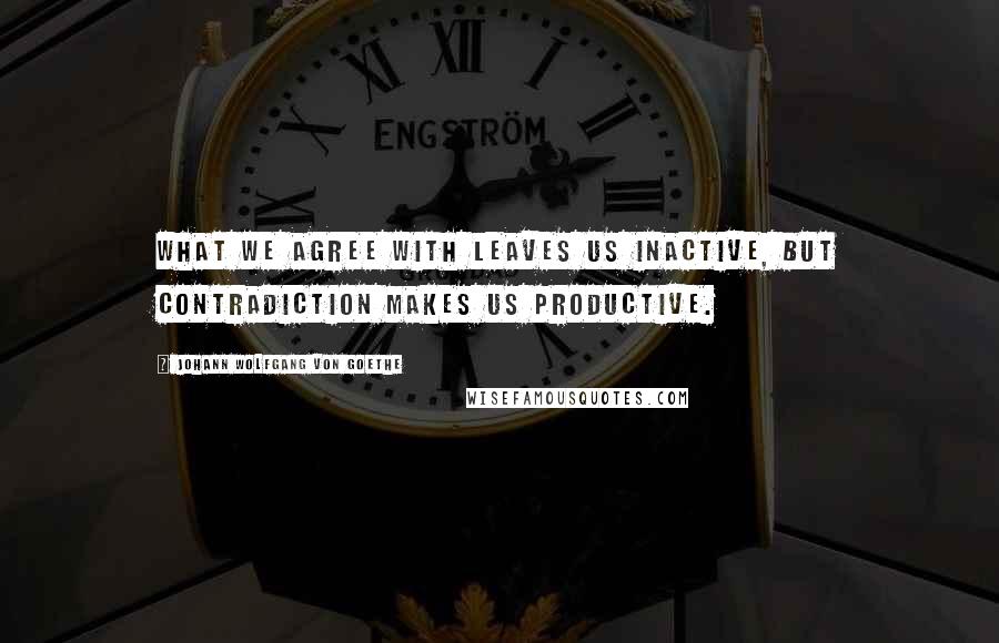 Johann Wolfgang Von Goethe Quotes: What we agree with leaves us inactive, but contradiction makes us productive.