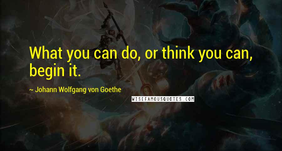 Johann Wolfgang Von Goethe Quotes: What you can do, or think you can, begin it.