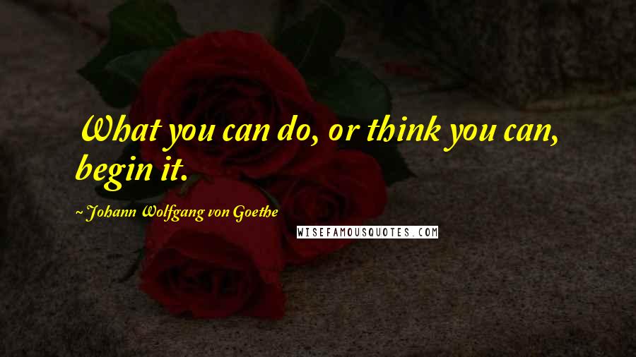 Johann Wolfgang Von Goethe Quotes: What you can do, or think you can, begin it.