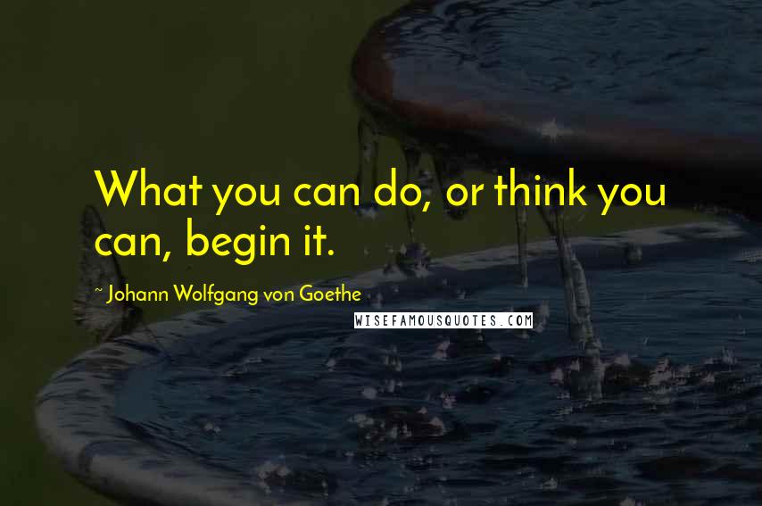 Johann Wolfgang Von Goethe Quotes: What you can do, or think you can, begin it.