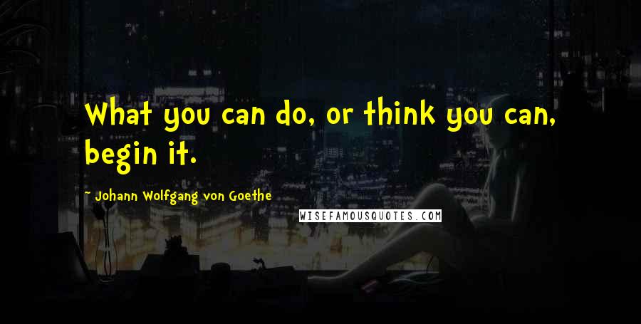 Johann Wolfgang Von Goethe Quotes: What you can do, or think you can, begin it.