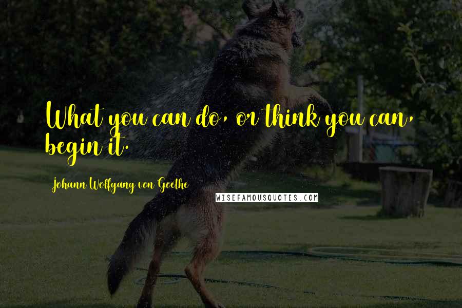 Johann Wolfgang Von Goethe Quotes: What you can do, or think you can, begin it.