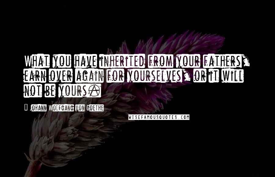Johann Wolfgang Von Goethe Quotes: What you have inherited from your fathers, earn over again for yourselves, or it will not be yours.