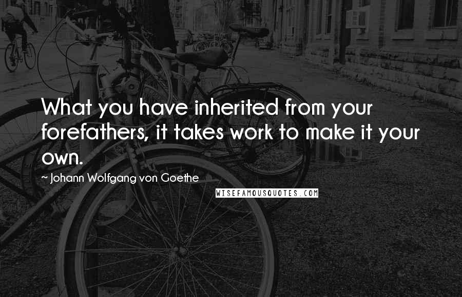 Johann Wolfgang Von Goethe Quotes: What you have inherited from your forefathers, it takes work to make it your own.