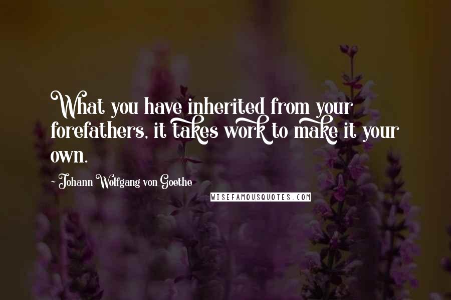 Johann Wolfgang Von Goethe Quotes: What you have inherited from your forefathers, it takes work to make it your own.