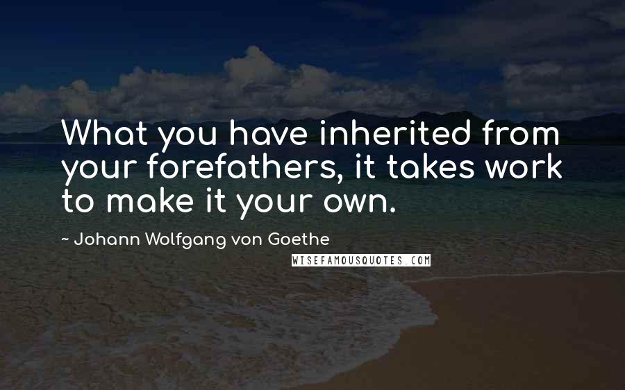Johann Wolfgang Von Goethe Quotes: What you have inherited from your forefathers, it takes work to make it your own.
