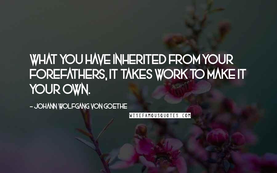 Johann Wolfgang Von Goethe Quotes: What you have inherited from your forefathers, it takes work to make it your own.