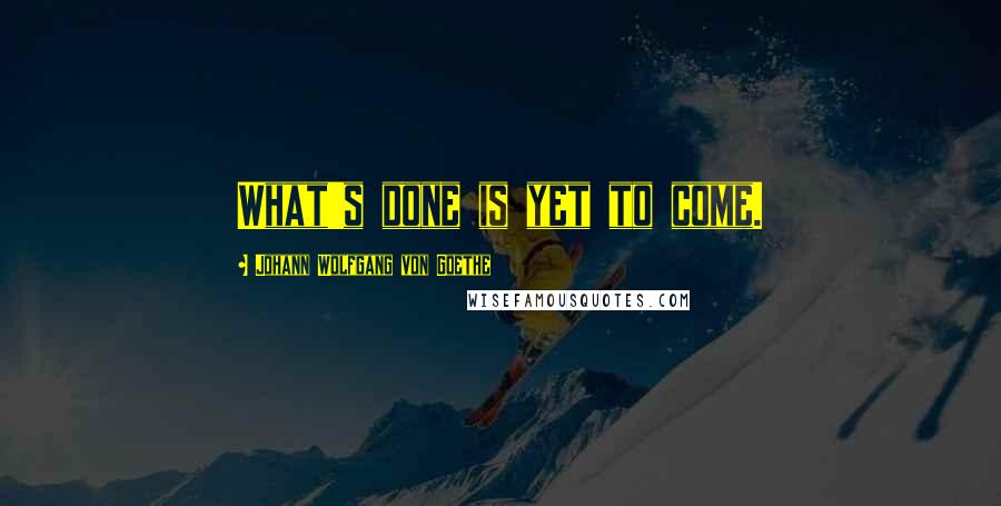 Johann Wolfgang Von Goethe Quotes: What's done is yet to come.