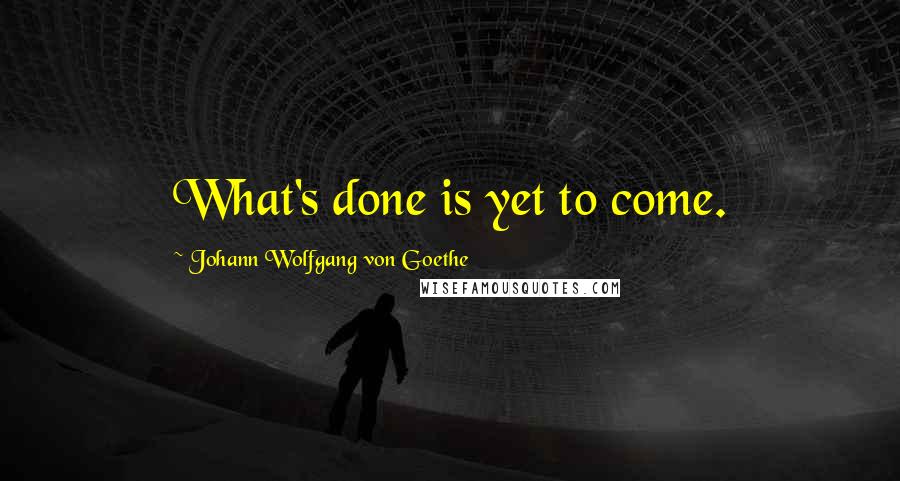 Johann Wolfgang Von Goethe Quotes: What's done is yet to come.