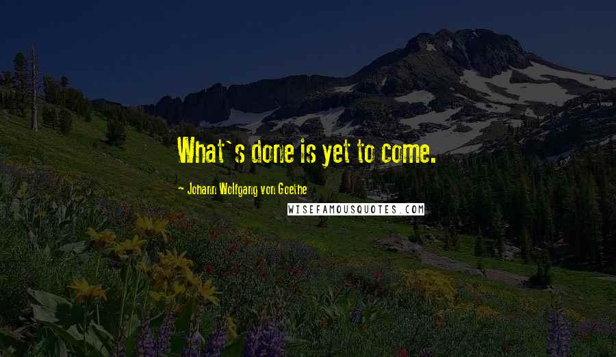 Johann Wolfgang Von Goethe Quotes: What's done is yet to come.