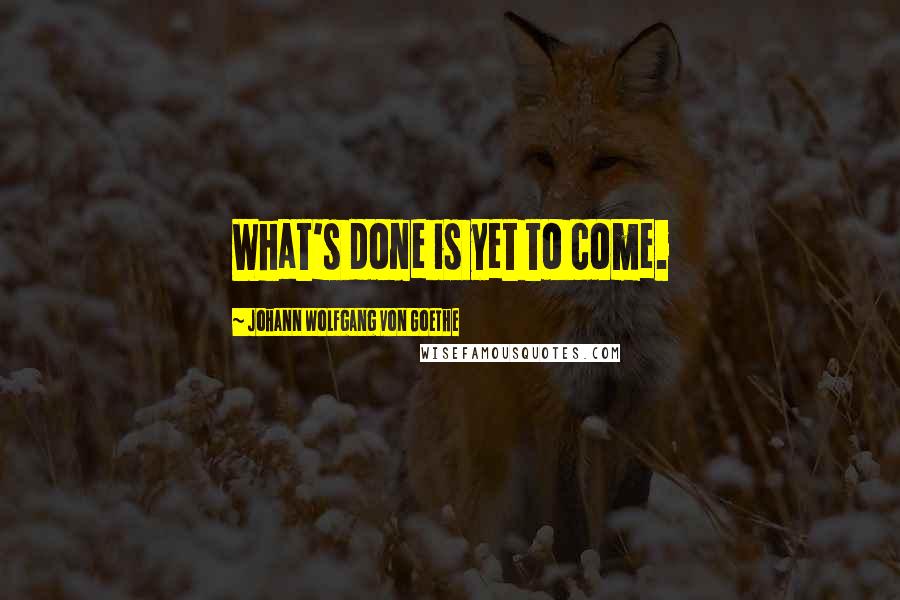 Johann Wolfgang Von Goethe Quotes: What's done is yet to come.