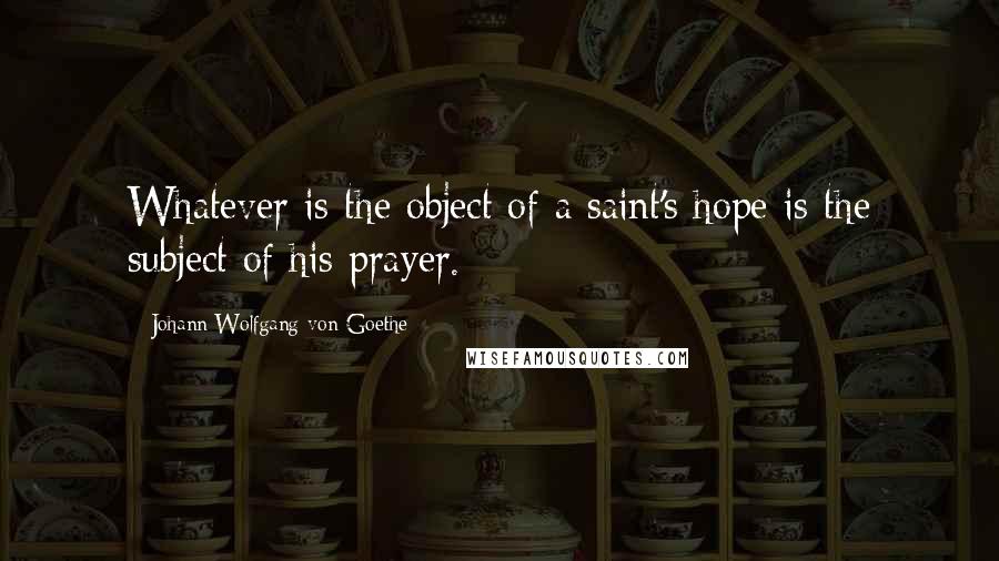 Johann Wolfgang Von Goethe Quotes: Whatever is the object of a saint's hope is the subject of his prayer.