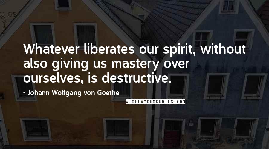Johann Wolfgang Von Goethe Quotes: Whatever liberates our spirit, without also giving us mastery over ourselves, is destructive.