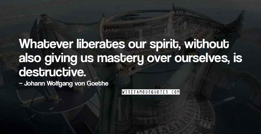 Johann Wolfgang Von Goethe Quotes: Whatever liberates our spirit, without also giving us mastery over ourselves, is destructive.