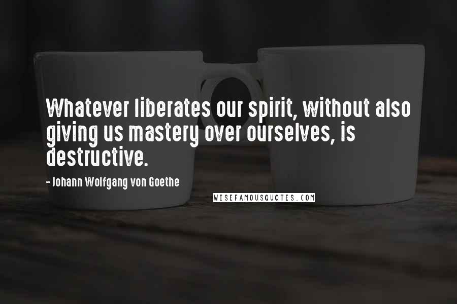 Johann Wolfgang Von Goethe Quotes: Whatever liberates our spirit, without also giving us mastery over ourselves, is destructive.