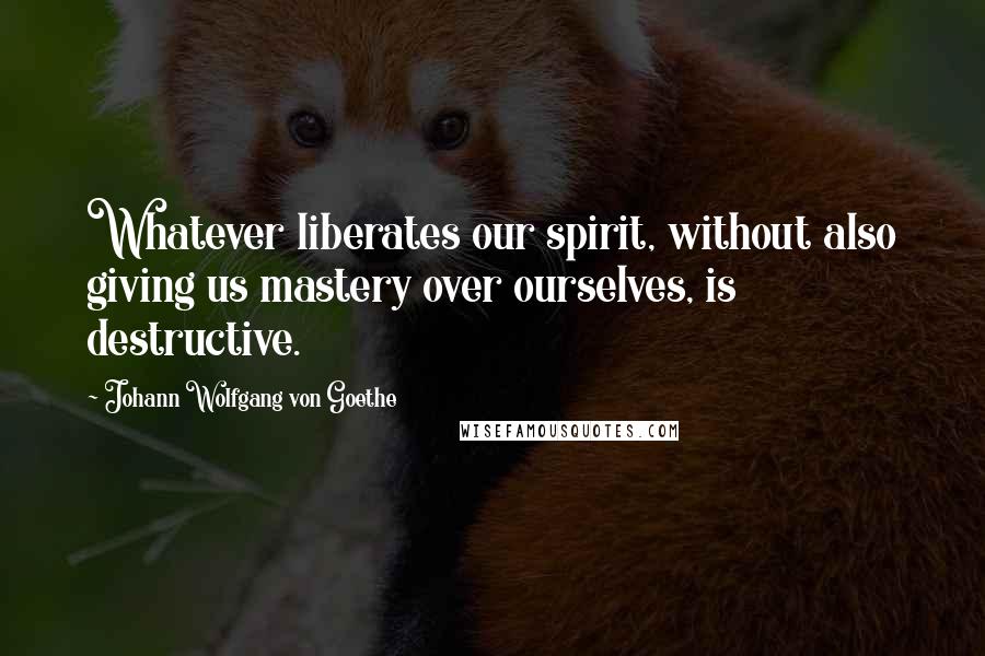 Johann Wolfgang Von Goethe Quotes: Whatever liberates our spirit, without also giving us mastery over ourselves, is destructive.