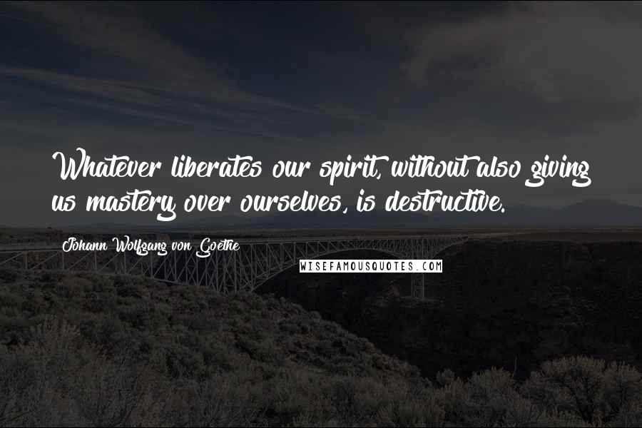 Johann Wolfgang Von Goethe Quotes: Whatever liberates our spirit, without also giving us mastery over ourselves, is destructive.