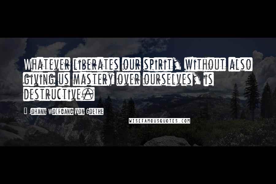 Johann Wolfgang Von Goethe Quotes: Whatever liberates our spirit, without also giving us mastery over ourselves, is destructive.