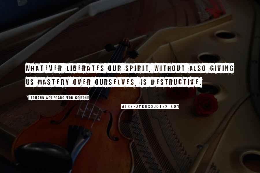 Johann Wolfgang Von Goethe Quotes: Whatever liberates our spirit, without also giving us mastery over ourselves, is destructive.