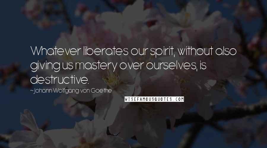 Johann Wolfgang Von Goethe Quotes: Whatever liberates our spirit, without also giving us mastery over ourselves, is destructive.