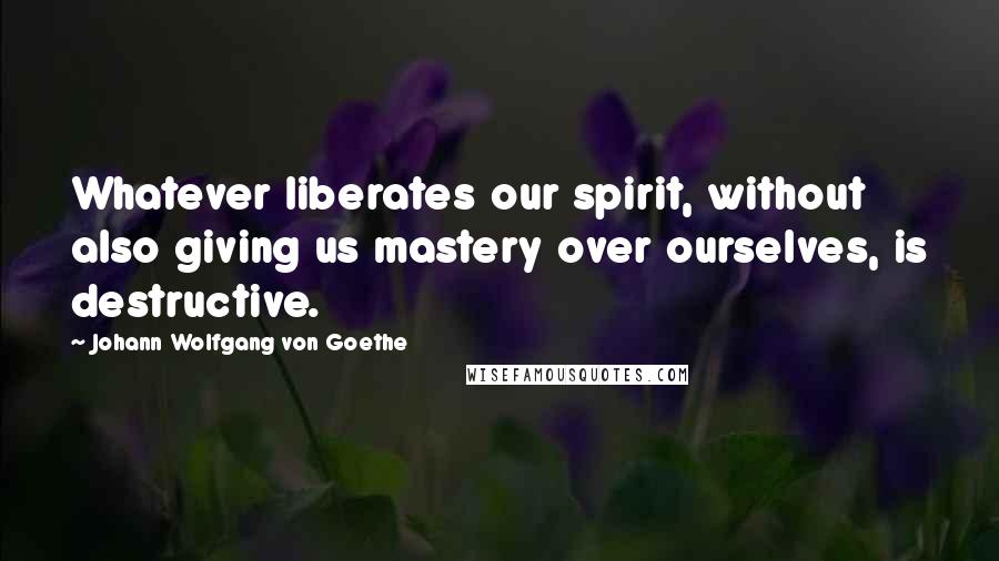 Johann Wolfgang Von Goethe Quotes: Whatever liberates our spirit, without also giving us mastery over ourselves, is destructive.