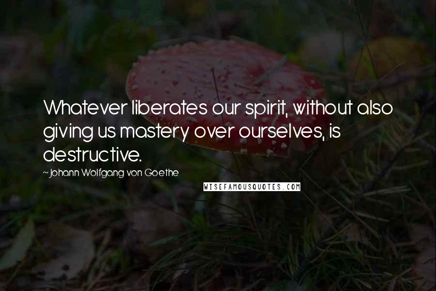 Johann Wolfgang Von Goethe Quotes: Whatever liberates our spirit, without also giving us mastery over ourselves, is destructive.
