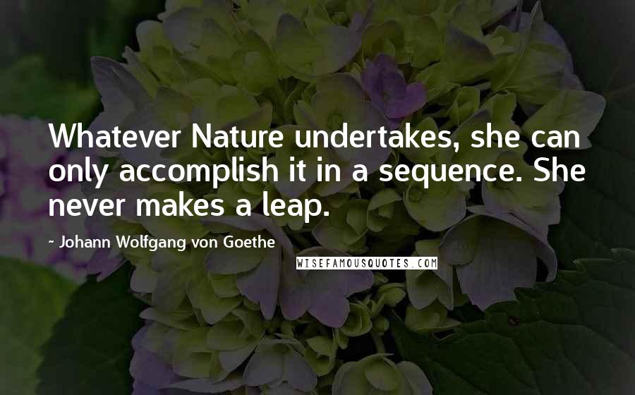 Johann Wolfgang Von Goethe Quotes: Whatever Nature undertakes, she can only accomplish it in a sequence. She never makes a leap.