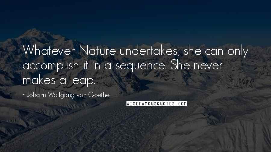 Johann Wolfgang Von Goethe Quotes: Whatever Nature undertakes, she can only accomplish it in a sequence. She never makes a leap.