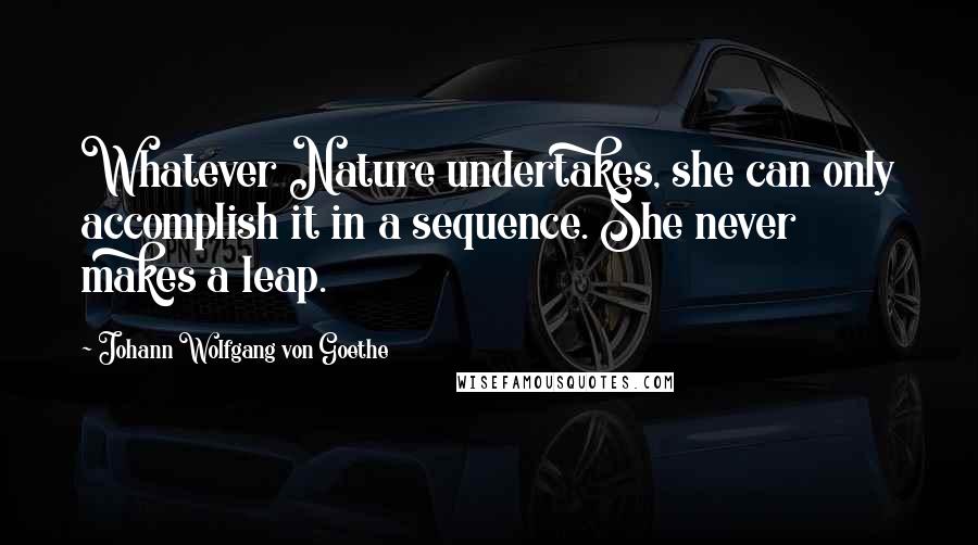 Johann Wolfgang Von Goethe Quotes: Whatever Nature undertakes, she can only accomplish it in a sequence. She never makes a leap.