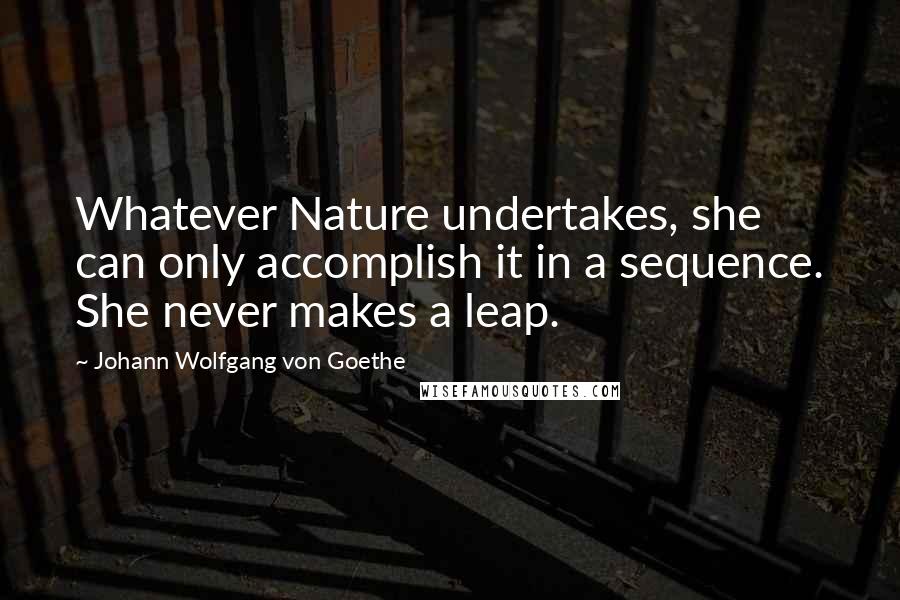 Johann Wolfgang Von Goethe Quotes: Whatever Nature undertakes, she can only accomplish it in a sequence. She never makes a leap.