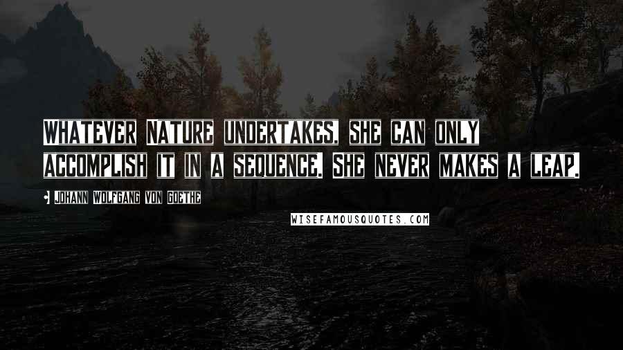 Johann Wolfgang Von Goethe Quotes: Whatever Nature undertakes, she can only accomplish it in a sequence. She never makes a leap.