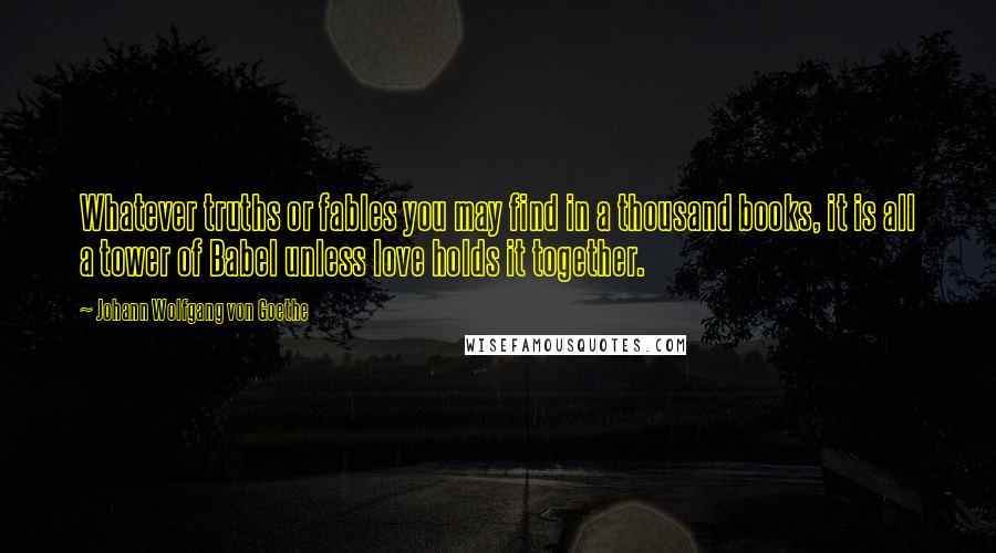 Johann Wolfgang Von Goethe Quotes: Whatever truths or fables you may find in a thousand books, it is all a tower of Babel unless love holds it together.