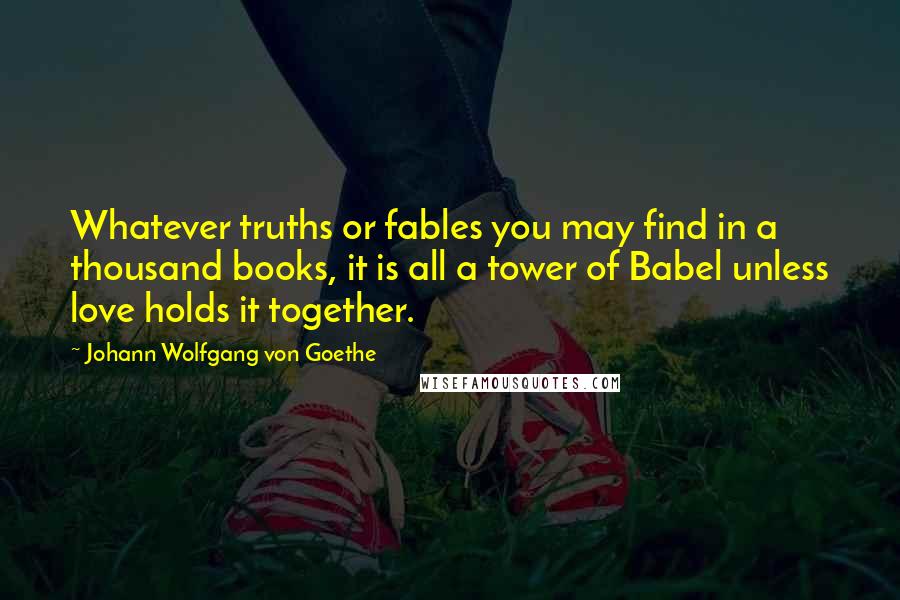 Johann Wolfgang Von Goethe Quotes: Whatever truths or fables you may find in a thousand books, it is all a tower of Babel unless love holds it together.