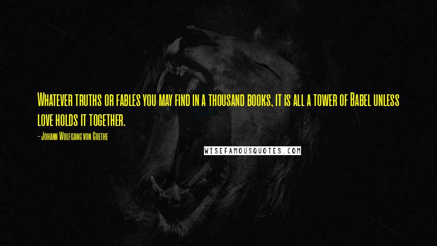 Johann Wolfgang Von Goethe Quotes: Whatever truths or fables you may find in a thousand books, it is all a tower of Babel unless love holds it together.