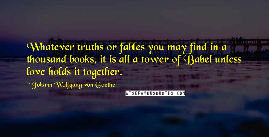 Johann Wolfgang Von Goethe Quotes: Whatever truths or fables you may find in a thousand books, it is all a tower of Babel unless love holds it together.