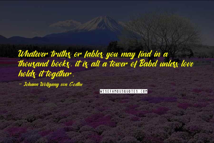 Johann Wolfgang Von Goethe Quotes: Whatever truths or fables you may find in a thousand books, it is all a tower of Babel unless love holds it together.