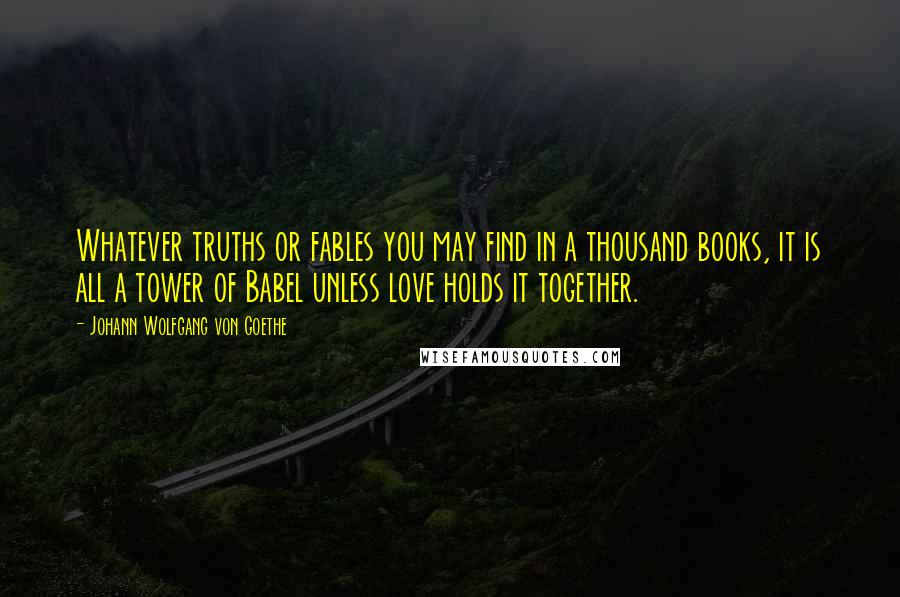Johann Wolfgang Von Goethe Quotes: Whatever truths or fables you may find in a thousand books, it is all a tower of Babel unless love holds it together.