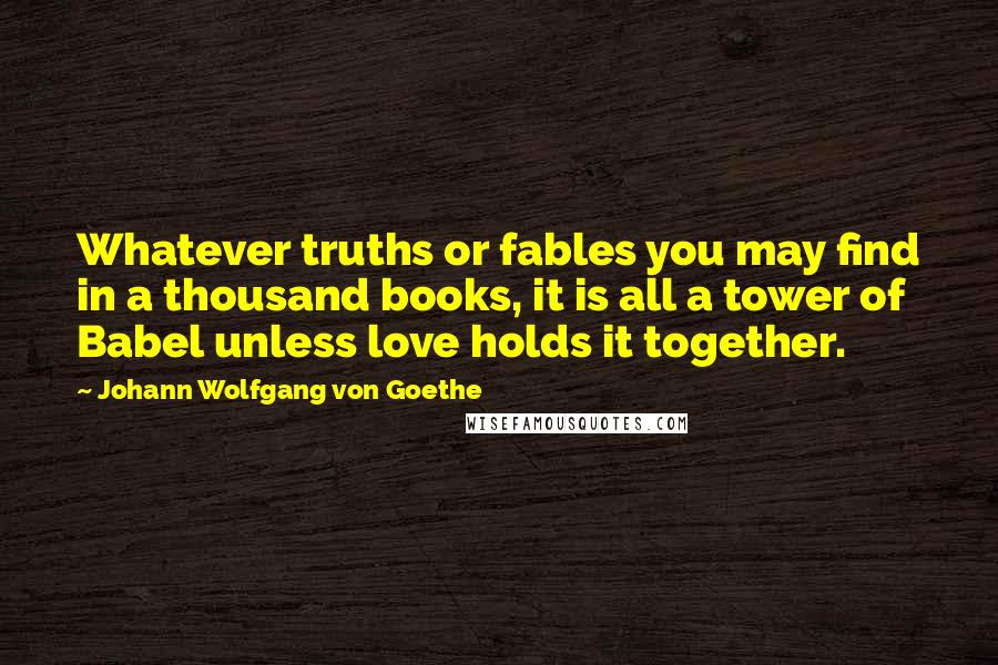 Johann Wolfgang Von Goethe Quotes: Whatever truths or fables you may find in a thousand books, it is all a tower of Babel unless love holds it together.