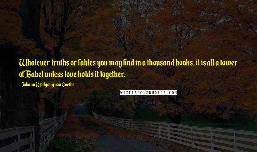 Johann Wolfgang Von Goethe Quotes: Whatever truths or fables you may find in a thousand books, it is all a tower of Babel unless love holds it together.