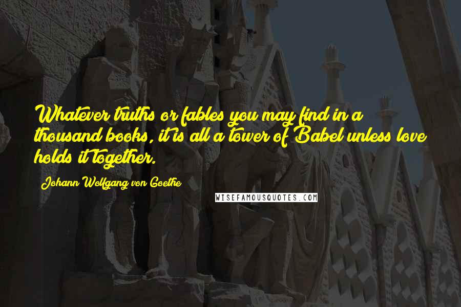 Johann Wolfgang Von Goethe Quotes: Whatever truths or fables you may find in a thousand books, it is all a tower of Babel unless love holds it together.