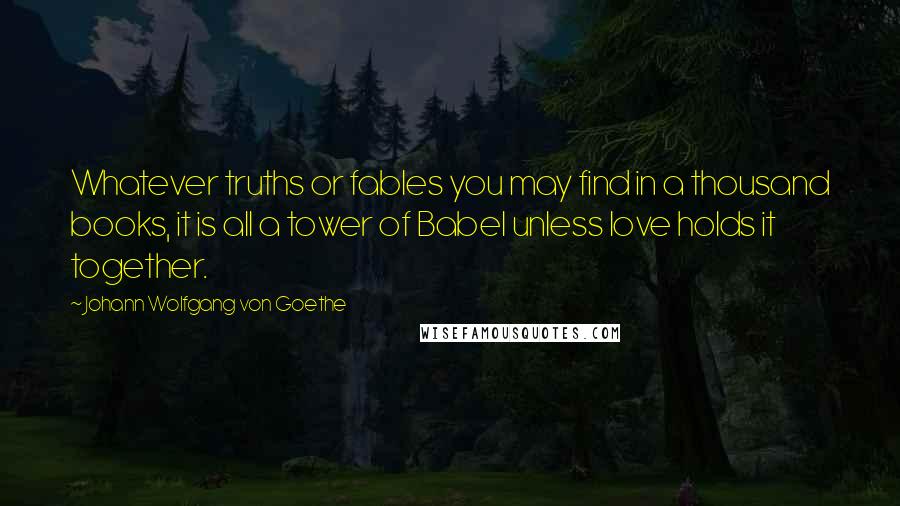 Johann Wolfgang Von Goethe Quotes: Whatever truths or fables you may find in a thousand books, it is all a tower of Babel unless love holds it together.