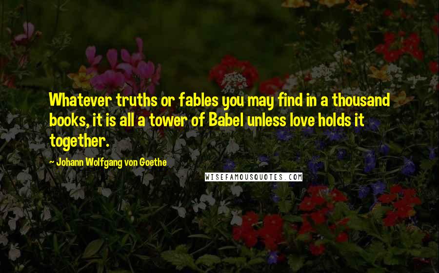 Johann Wolfgang Von Goethe Quotes: Whatever truths or fables you may find in a thousand books, it is all a tower of Babel unless love holds it together.